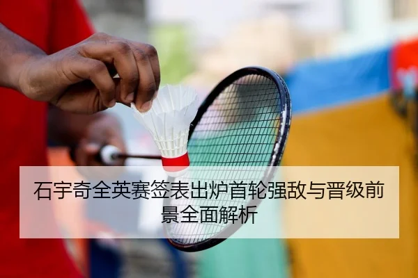石宇奇全英赛签表出炉首轮强敌与晋级前景全面解析