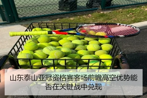山东泰山亚冠资格赛客场前瞻高空优势能否在关键战中兑现